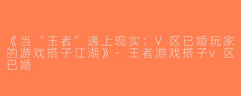 《当“王者”遇上现实：V区已婚玩家的游戏搭子江湖》-王者游戏搭子v区已婚