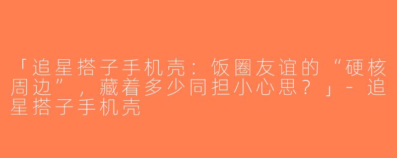 「追星搭子手机壳：饭圈友谊的“硬核周边”，藏着多少同担小心思？」-追星搭子手机壳