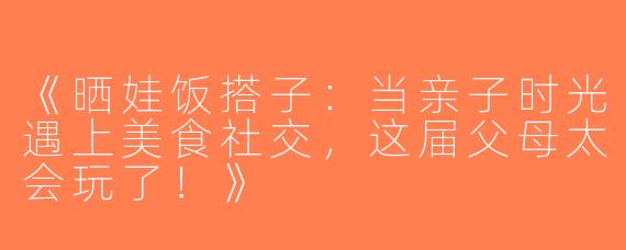《晒娃饭搭子：当亲子时光遇上美食社交，这届父母太会玩了！》