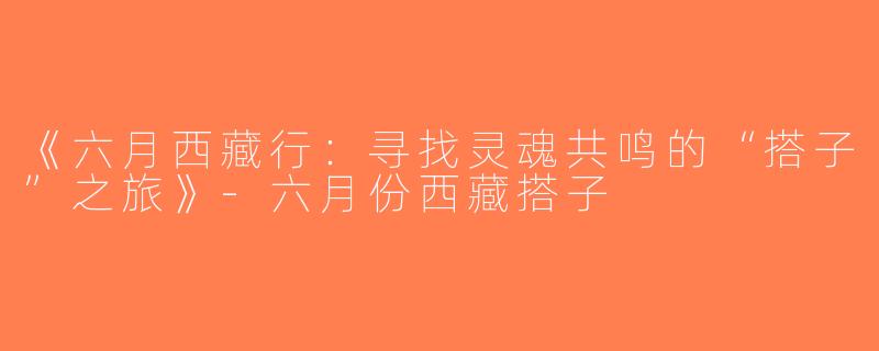 《六月西藏行：寻找灵魂共鸣的“搭子”之旅》-六月份西藏搭子