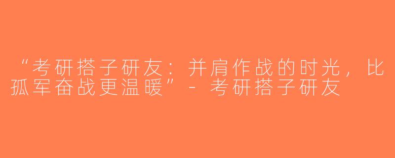“考研搭子研友：并肩作战的时光，比孤军奋战更温暖”-考研搭子研友