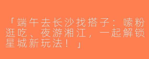 「端午去长沙找搭子：嗦粉逛吃、夜游湘江，一起解锁星城新玩法！」