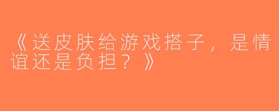 《送皮肤给游戏搭子，是情谊还是负担？》