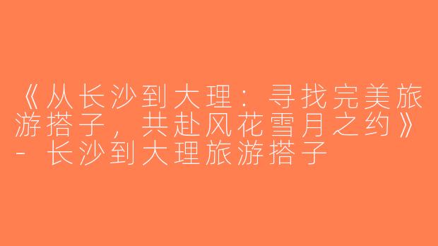 《从长沙到大理：寻找完美旅游搭子，共赴风花雪月之约》-长沙到大理旅游搭子