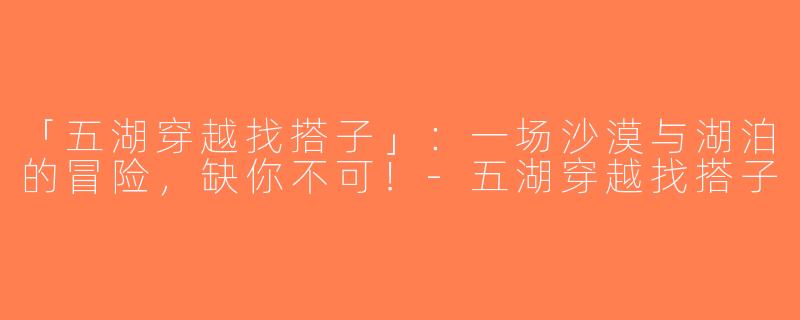 「五湖穿越找搭子」：一场沙漠与湖泊的冒险，缺你不可！-五湖穿越找搭子