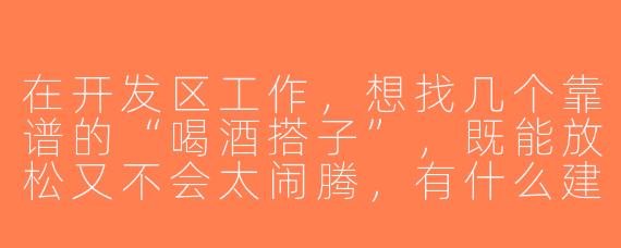 在开发区工作，想找几个靠谱的“喝酒搭子”，既能放松又不会太闹腾，有什么建议？