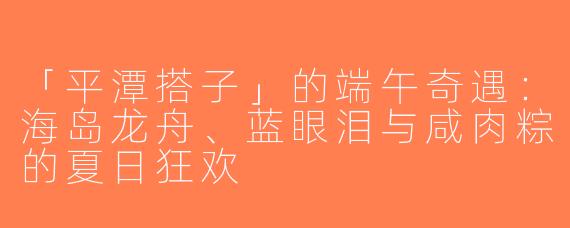 「平潭搭子」的端午奇遇：海岛龙舟、蓝眼泪与咸肉粽的夏日狂欢