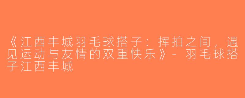 《江西丰城羽毛球搭子：挥拍之间，遇见运动与友情的双重快乐》-羽毛球搭子江西丰城