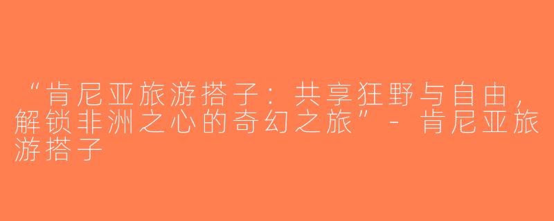 “肯尼亚旅游搭子：共享狂野与自由，解锁非洲之心的奇幻之旅”-肯尼亚旅游搭子