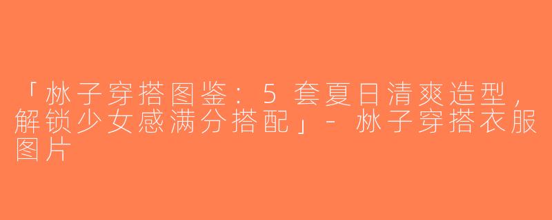 「沝子穿搭图鉴：5套夏日清爽造型，解锁少女感满分搭配」-沝子穿搭衣服图片