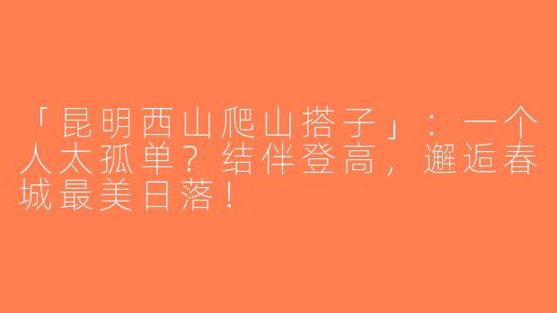 「昆明西山爬山搭子」：一个人太孤单？结伴登高，邂逅春城最美日落！