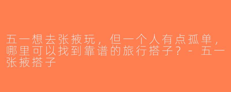五一想去张掖玩，但一个人有点孤单，哪里可以找到靠谱的旅行搭子？-五一张掖搭子