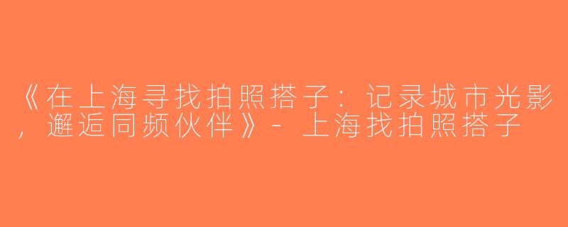 《在上海寻找拍照搭子：记录城市光影，邂逅同频伙伴》-上海找拍照搭子