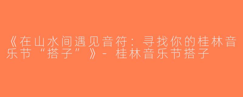 《在山水间遇见音符：寻找你的桂林音乐节“搭子”》-桂林音乐节搭子