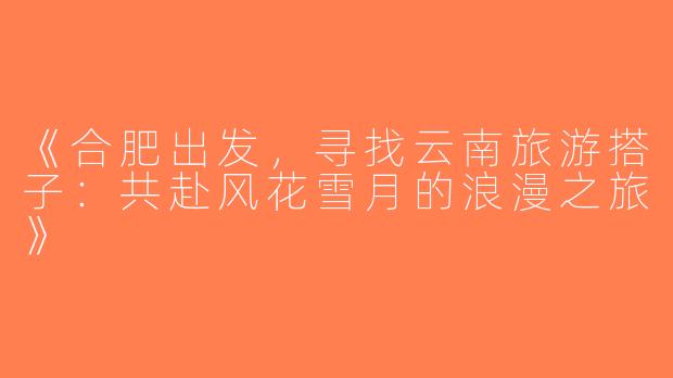 《合肥出发，寻找云南旅游搭子：共赴风花雪月的浪漫之旅》