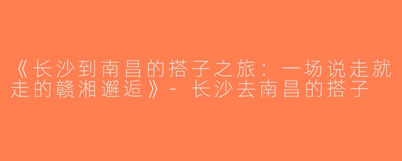《长沙到南昌的搭子之旅：一场说走就走的赣湘邂逅》-长沙去南昌的搭子