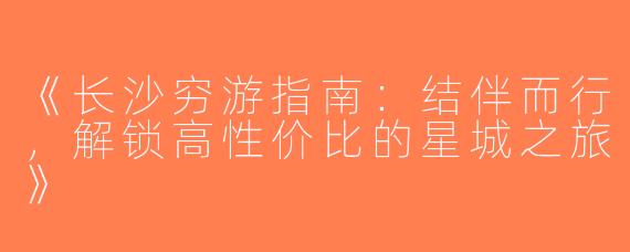 《长沙穷游指南：结伴而行，解锁高性价比的星城之旅》