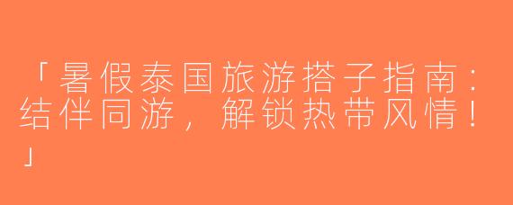 「暑假泰国旅游搭子指南：结伴同游，解锁热带风情！」