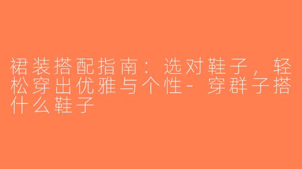 裙装搭配指南：选对鞋子，轻松穿出优雅与个性-穿群子搭什么鞋子