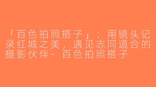 「百色拍照搭子」：用镜头记录红城之美，遇见志同道合的摄影伙伴-百色拍照搭子