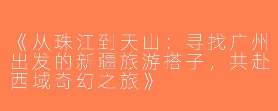 《从珠江到天山：寻找广州出发的新疆旅游搭子，共赴西域奇幻之旅》