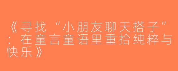 《寻找“小朋友聊天搭子”：在童言童语里重拾纯粹与快乐》