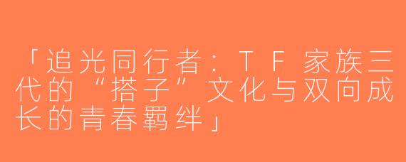 「追光同行者：TF家族三代的“搭子”文化与双向成长的青春羁绊」