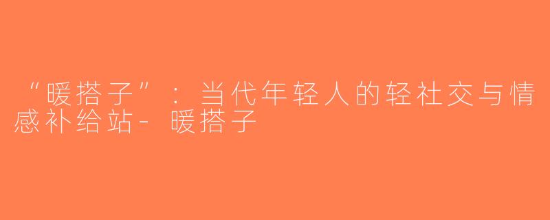 “暖搭子”：当代年轻人的轻社交与情感补给站-暖搭子