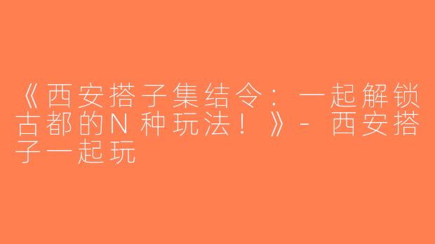 《西安搭子集结令：一起解锁古都的N种玩法！》-西安搭子一起玩