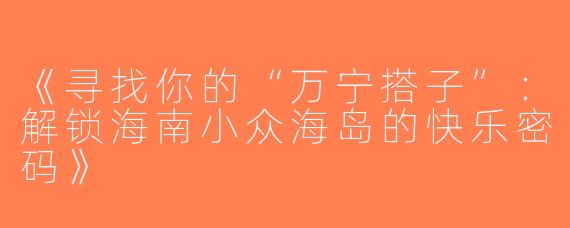 《寻找你的“万宁搭子”：解锁海南小众海岛的快乐密码》
