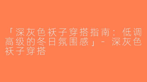 「深灰色袄子穿搭指南：低调高级的冬日氛围感」-深灰色袄子穿搭