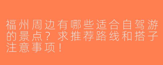 福州周边有哪些适合自驾游的景点？求推荐路线和搭子注意事项！
