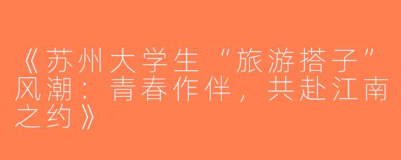 《苏州大学生“旅游搭子”风潮：青春作伴，共赴江南之约》