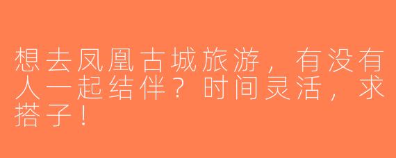 想去凤凰古城旅游，有没有人一起结伴？时间灵活，求搭子！