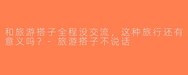 和旅游搭子全程没交流，这种旅行还有意义吗？-旅游搭子不说话