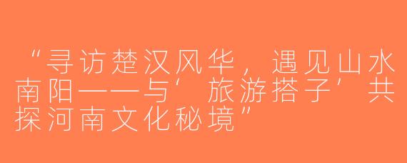 “寻访楚汉风华，遇见山水南阳——与‘旅游搭子’共探河南文化秘境”