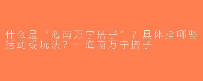 什么是“海南万宁搭子”？具体指哪些活动或玩法？-海南万宁搭子