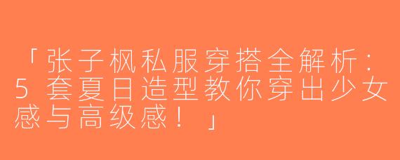 「张子枫私服穿搭全解析：5套夏日造型教你穿出少女感与高级感！」