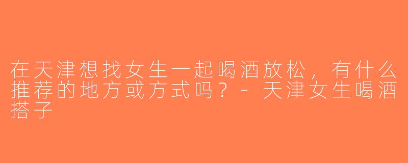 在天津想找女生一起喝酒放松，有什么推荐的地方或方式吗？-天津女生喝酒搭子