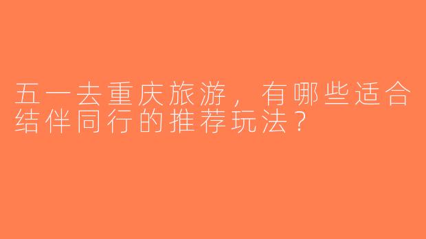 五一去重庆旅游，有哪些适合结伴同行的推荐玩法？