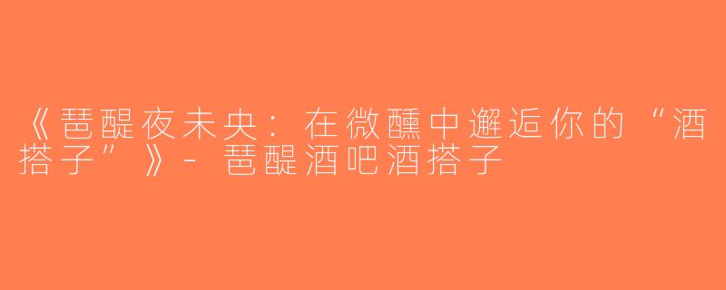 《琶醍夜未央：在微醺中邂逅你的“酒搭子”》-琶醍酒吧酒搭子