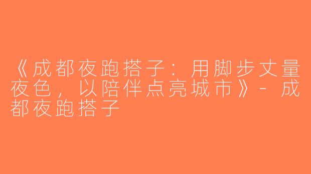 《成都夜跑搭子：用脚步丈量夜色，以陪伴点亮城市》-成都夜跑搭子