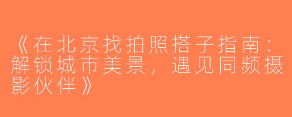 《在北京找拍照搭子指南：解锁城市美景，遇见同频摄影伙伴》