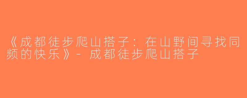 《成都徒步爬山搭子：在山野间寻找同频的快乐》-成都徒步爬山搭子