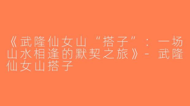 《武隆仙女山“搭子”：一场山水相逢的默契之旅》-武隆仙女山搭子