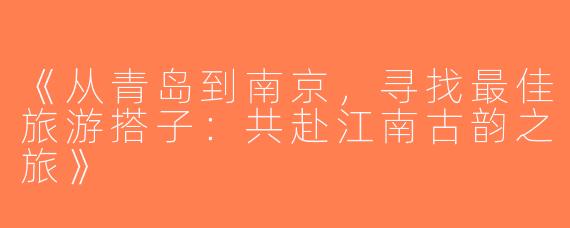 《从青岛到南京，寻找最佳旅游搭子：共赴江南古韵之旅》