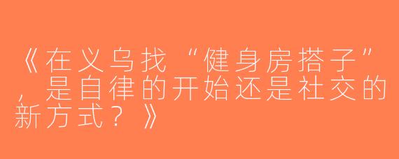 《在义乌找“健身房搭子”，是自律的开始还是社交的新方式？》