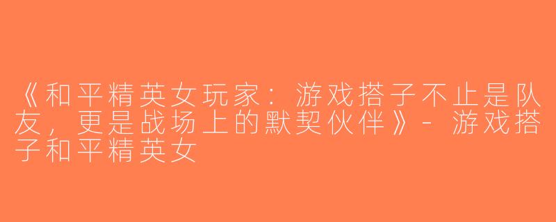 《和平精英女玩家：游戏搭子不止是队友，更是战场上的默契伙伴》-游戏搭子和平精英女