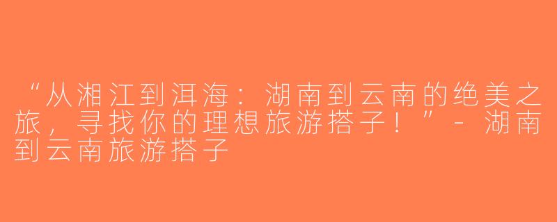 “从湘江到洱海：湖南到云南的绝美之旅，寻找你的理想旅游搭子！”-湖南到云南旅游搭子