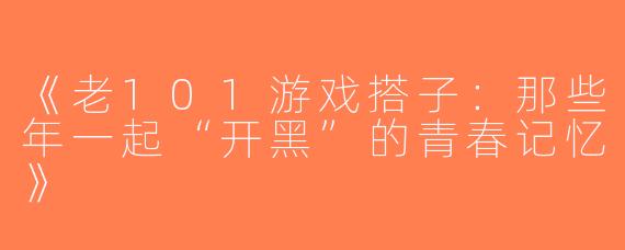 《老101游戏搭子：那些年一起“开黑”的青春记忆》